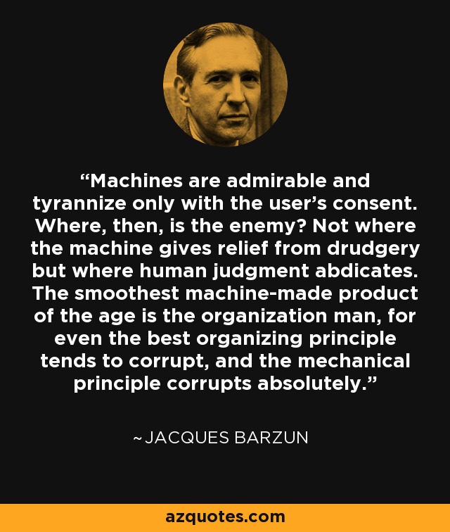 Machines are admirable and tyrannize only with the user's consent. Where, then, is the enemy? Not where the machine gives relief from drudgery but where human judgment abdicates. The smoothest machine-made product of the age is the organization man, for even the best organizing principle tends to corrupt, and the mechanical principle corrupts absolutely. - Jacques Barzun