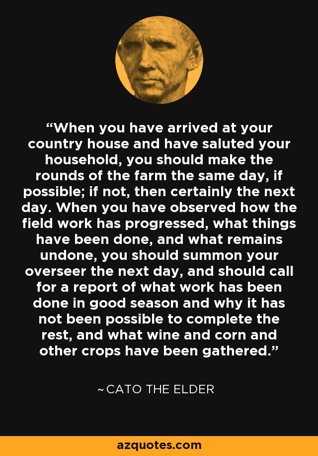 When you have arrived at your country house and have saluted your household, you should make the rounds of the farm the same day, if possible; if not, then certainly the next day. When you have observed how the field work has progressed, what things have been done, and what remains undone, you should summon your overseer the next day, and should call for a report of what work has been done in good season and why it has not been possible to complete the rest, and what wine and corn and other crops have been gathered. - Cato the Elder