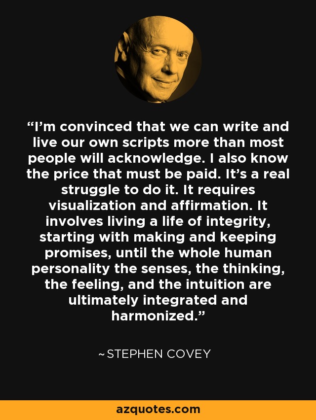 I'm convinced that we can write and live our own scripts more than most people will acknowledge. I also know the price that must be paid. It's a real struggle to do it. It requires visualization and affirmation. It involves living a life of integrity, starting with making and keeping promises, until the whole human personality the senses, the thinking, the feeling, and the intuition are ultimately integrated and harmonized. - Stephen Covey