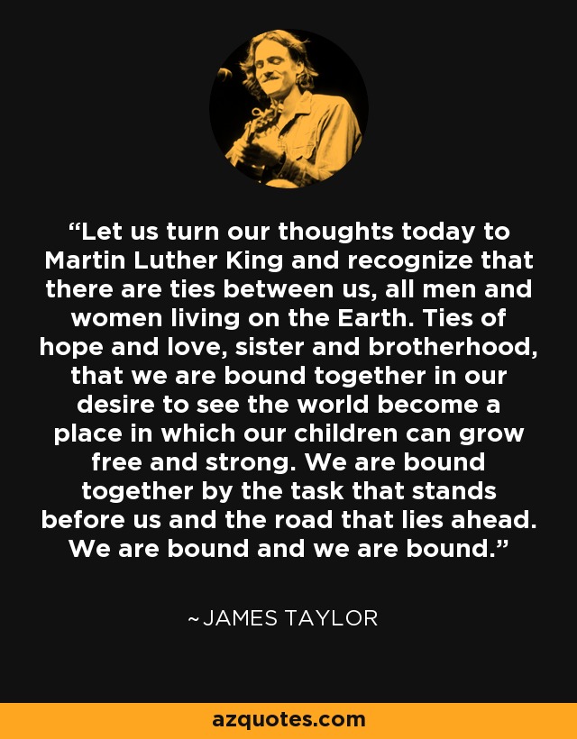 Let us turn our thoughts today to Martin Luther King and recognize that there are ties between us, all men and women living on the Earth. Ties of hope and love, sister and brotherhood, that we are bound together in our desire to see the world become a place in which our children can grow free and strong. We are bound together by the task that stands before us and the road that lies ahead. We are bound and we are bound. - James Taylor