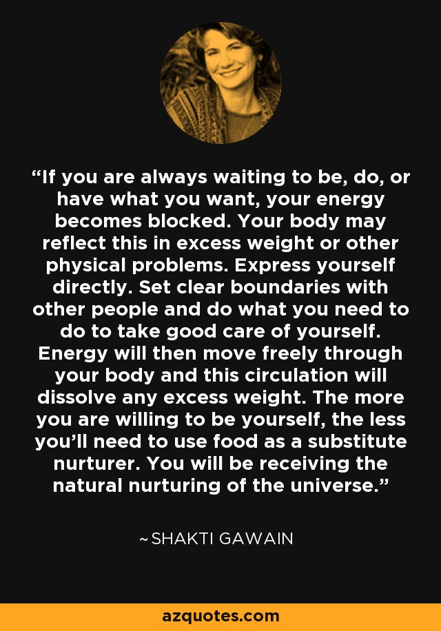 If you are always waiting to be, do, or have what you want, your energy becomes blocked. Your body may reflect this in excess weight or other physical problems. Express yourself directly. Set clear boundaries with other people and do what you need to do to take good care of yourself. Energy will then move freely through your body and this circulation will dissolve any excess weight. The more you are willing to be yourself, the less you'll need to use food as a substitute nurturer. You will be receiving the natural nurturing of the universe. - Shakti Gawain