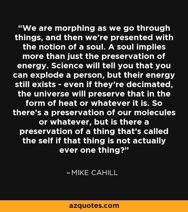 We are morphing as we go through things, and then we're presented with the notion of a soul. A soul implies more than just the preservation of energy. Science will tell you that you can explode a person, but their energy still exists - even if they're decimated, the universe will preserve that in the form of heat or whatever it is. So there's a preservation of our molecules or whatever, but is there a preservation of a thing that's called the self if that thing is not actually ever one thing? - Mike Cahill