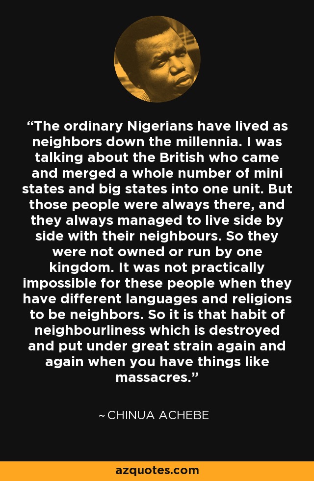 The ordinary Nigerians have lived as neighbors down the millennia. I was talking about the British who came and merged a whole number of mini states and big states into one unit. But those people were always there, and they always managed to live side by side with their neighbours. So they were not owned or run by one kingdom. It was not practically impossible for these people when they have different languages and religions to be neighbors. So it is that habit of neighbourliness which is destroyed and put under great strain again and again when you have things like massacres. - Chinua Achebe