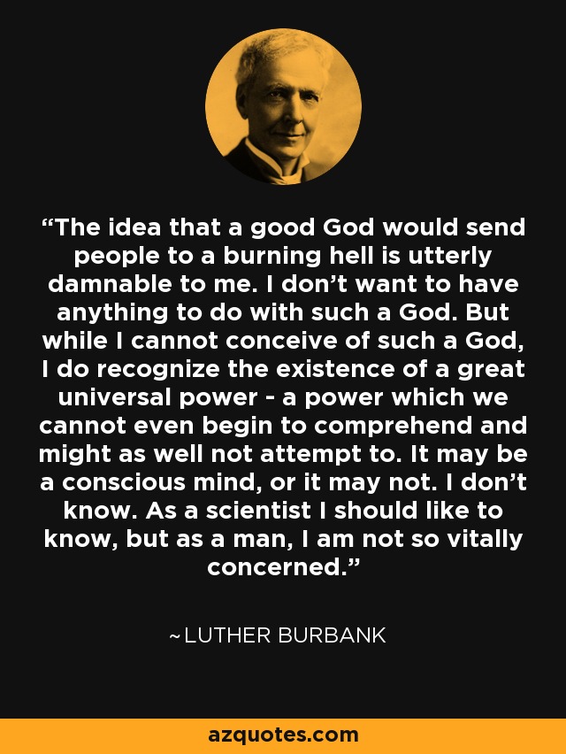 The idea that a good God would send people to a burning hell is utterly damnable to me. I don't want to have anything to do with such a God. But while I cannot conceive of such a God, I do recognize the existence of a great universal power - a power which we cannot even begin to comprehend and might as well not attempt to. It may be a conscious mind, or it may not. I don't know. As a scientist I should like to know, but as a man, I am not so vitally concerned. - Luther Burbank