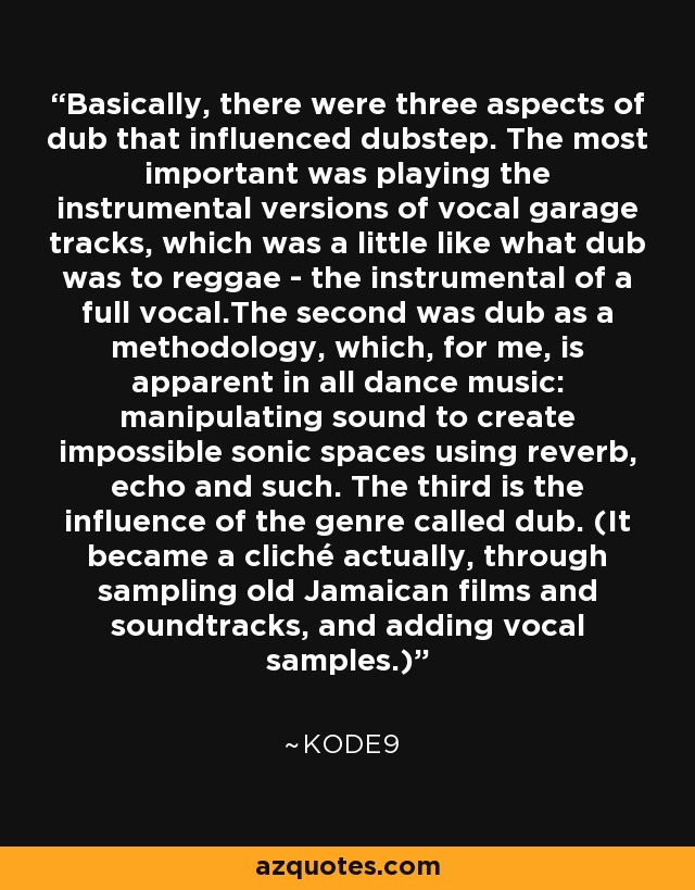 Basically, there were three aspects of dub that influenced dubstep. The most important was playing the instrumental versions of vocal garage tracks, which was a little like what dub was to reggae - the instrumental of a full vocal.The second was dub as a methodology, which, for me, is apparent in all dance music: manipulating sound to create impossible sonic spaces using reverb, echo and such. The third is the influence of the genre called dub. (It became a cliché actually, through sampling old Jamaican films and soundtracks, and adding vocal samples.) - Kode9