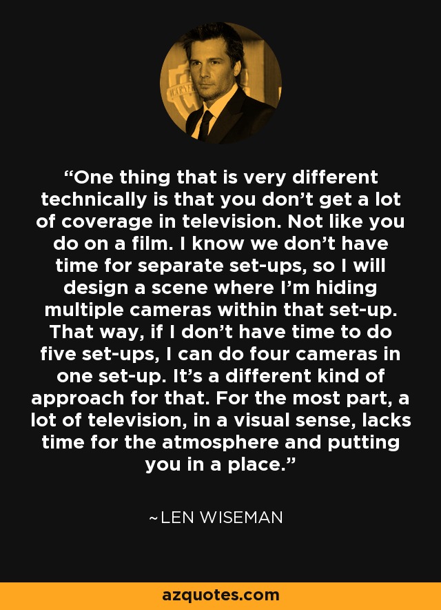 One thing that is very different technically is that you don't get a lot of coverage in television. Not like you do on a film. I know we don't have time for separate set-ups, so I will design a scene where I'm hiding multiple cameras within that set-up. That way, if I don't have time to do five set-ups, I can do four cameras in one set-up. It's a different kind of approach for that. For the most part, a lot of television, in a visual sense, lacks time for the atmosphere and putting you in a place. - Len Wiseman