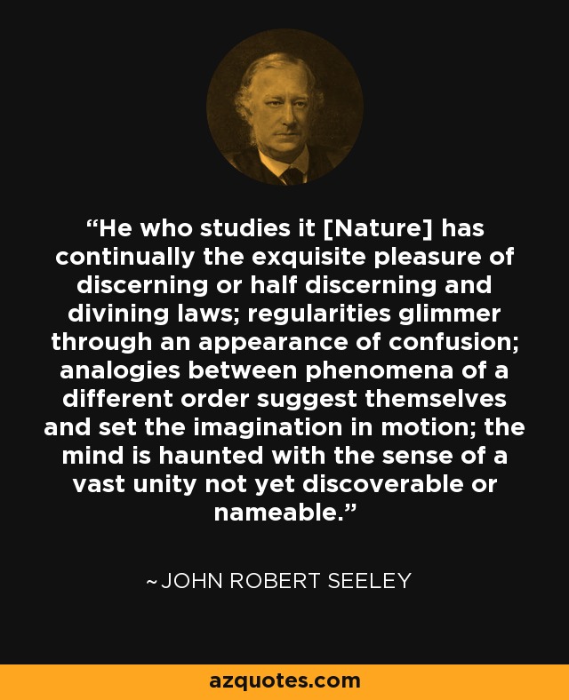 He who studies it [Nature] has continually the exquisite pleasure of discerning or half discerning and divining laws; regularities glimmer through an appearance of confusion; analogies between phenomena of a different order suggest themselves and set the imagination in motion; the mind is haunted with the sense of a vast unity not yet discoverable or nameable. - John Robert Seeley
