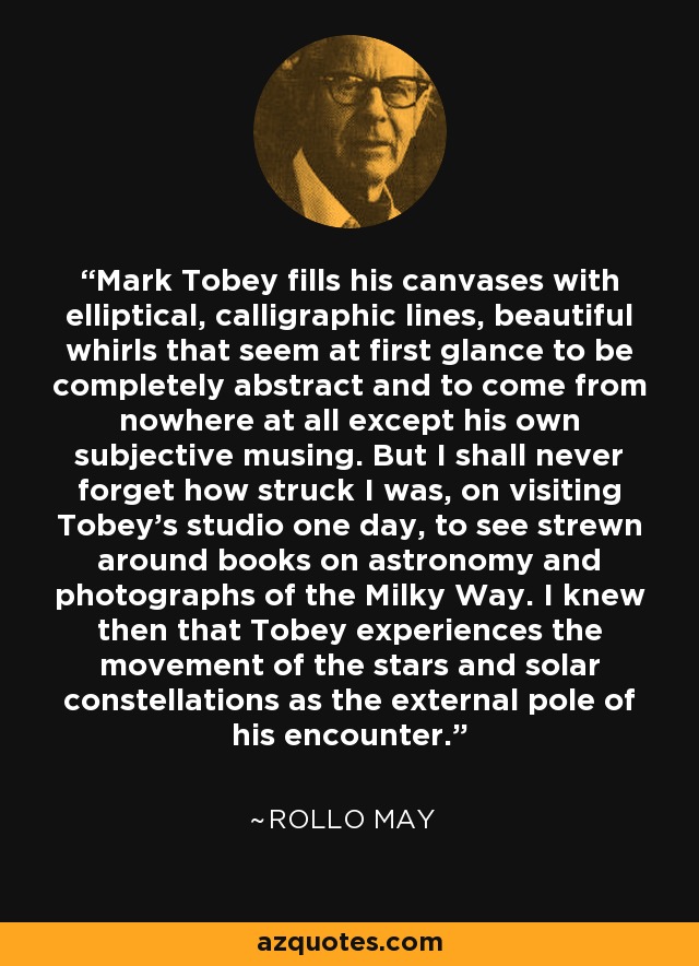 Mark Tobey fills his canvases with elliptical, calligraphic lines, beautiful whirls that seem at first glance to be completely abstract and to come from nowhere at all except his own subjective musing. But I shall never forget how struck I was, on visiting Tobey's studio one day, to see strewn around books on astronomy and photographs of the Milky Way. I knew then that Tobey experiences the movement of the stars and solar constellations as the external pole of his encounter. - Rollo May
