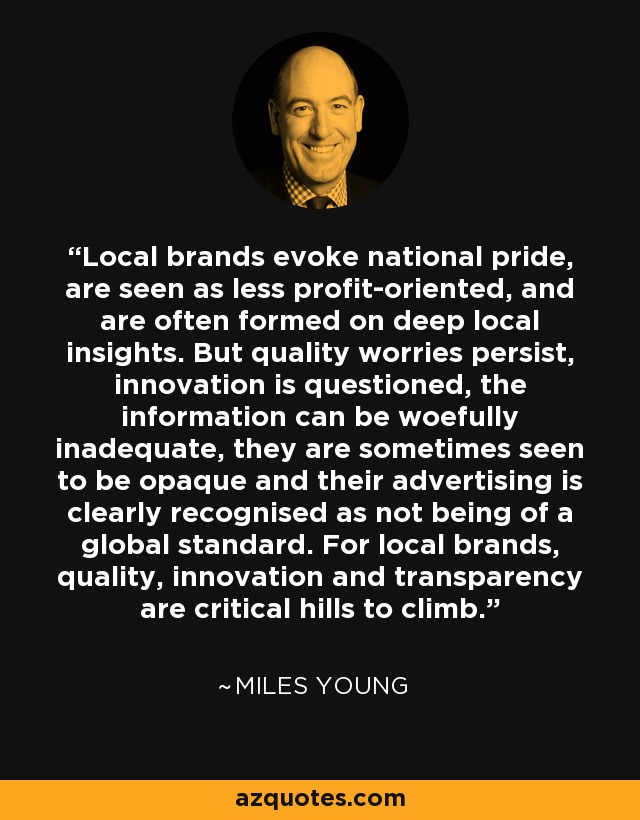 Local brands evoke national pride, are seen as less profit-oriented, and are often formed on deep local insights. But quality worries persist, innovation is questioned, the information can be woefully inadequate, they are sometimes seen to be opaque and their advertising is clearly recognised as not being of a global standard. For local brands, quality, innovation and transparency are critical hills to climb. - Miles Young