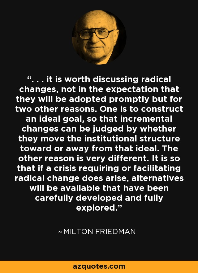 . . . it is worth discussing radical changes, not in the expectation that they will be adopted promptly but for two other reasons. One is to construct an ideal goal, so that incremental changes can be judged by whether they move the institutional structure toward or away from that ideal. The other reason is very different. It is so that if a crisis requiring or facilitating radical change does arise, alternatives will be available that have been carefully developed and fully explored. - Milton Friedman