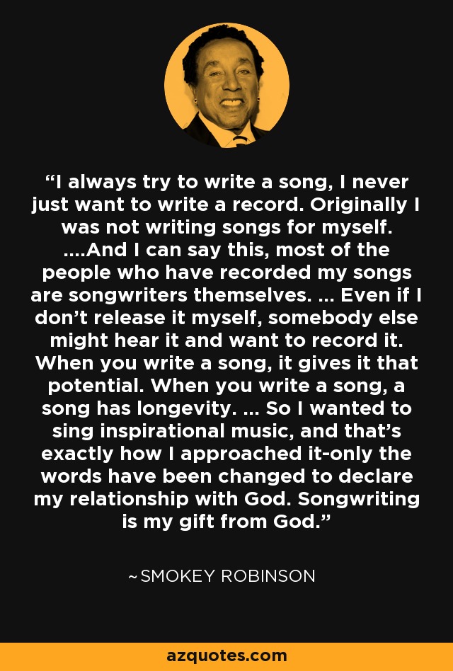 I always try to write a song, I never just want to write a record. Originally I was not writing songs for myself. ....And I can say this, most of the people who have recorded my songs are songwriters themselves. ... Even if I don't release it myself, somebody else might hear it and want to record it. When you write a song, it gives it that potential. When you write a song, a song has longevity. ... So I wanted to sing inspirational music, and that's exactly how I approached it-only the words have been changed to declare my relationship with God. Songwriting is my gift from God. - Smokey Robinson