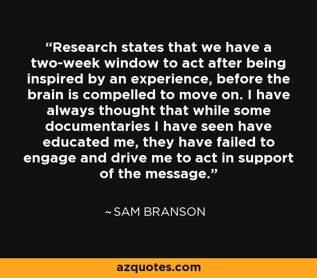 Research states that we have a two-week window to act after being inspired by an experience, before the brain is compelled to move on. I have always thought that while some documentaries I have seen have educated me, they have failed to engage and drive me to act in support of the message. - Sam Branson