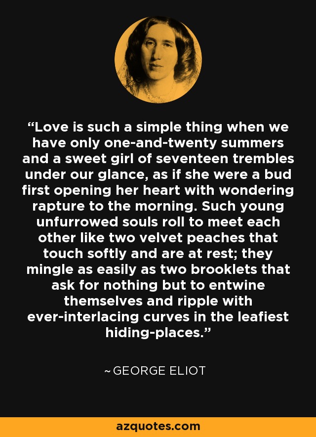 Love is such a simple thing when we have only one-and-twenty summers and a sweet girl of seventeen trembles under our glance, as if she were a bud first opening her heart with wondering rapture to the morning. Such young unfurrowed souls roll to meet each other like two velvet peaches that touch softly and are at rest; they mingle as easily as two brooklets that ask for nothing but to entwine themselves and ripple with ever-interlacing curves in the leafiest hiding-places. - George Eliot