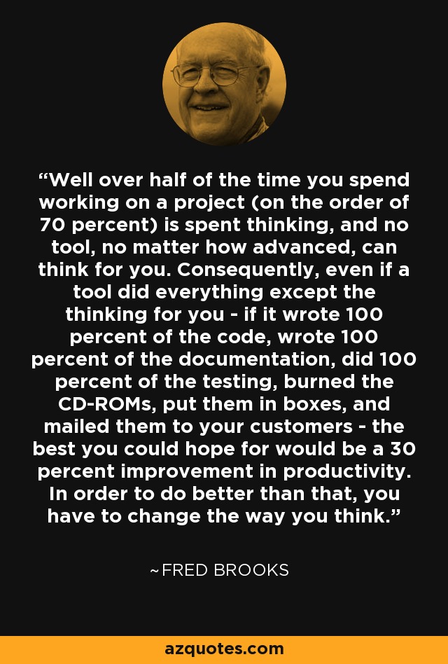 Well over half of the time you spend working on a project (on the order of 70 percent) is spent thinking, and no tool, no matter how advanced, can think for you. Consequently, even if a tool did everything except the thinking for you - if it wrote 100 percent of the code, wrote 100 percent of the documentation, did 100 percent of the testing, burned the CD-ROMs, put them in boxes, and mailed them to your customers - the best you could hope for would be a 30 percent improvement in productivity. In order to do better than that, you have to change the way you think. - Fred Brooks