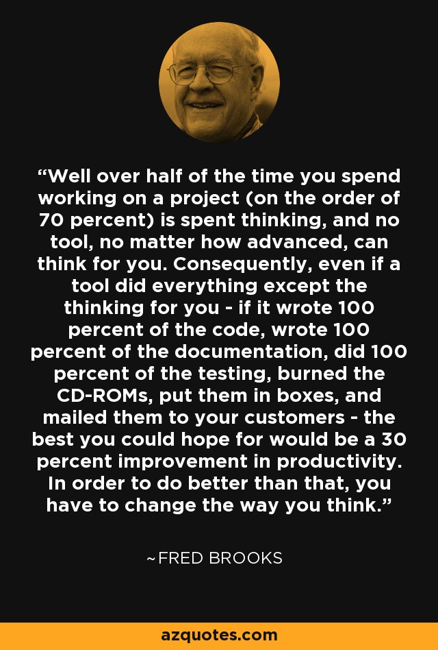 Well over half of the time you spend working on a project (on the order of 70 percent) is spent thinking, and no tool, no matter how advanced, can think for you. Consequently, even if a tool did everything except the thinking for you - if it wrote 100 percent of the code, wrote 100 percent of the documentation, did 100 percent of the testing, burned the CD-ROMs, put them in boxes, and mailed them to your customers - the best you could hope for would be a 30 percent improvement in productivity. In order to do better than that, you have to change the way you think. - Fred Brooks