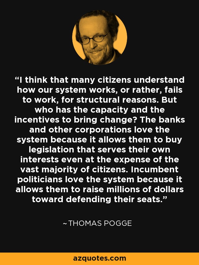 I think that many citizens understand how our system works, or rather, fails to work, for structural reasons. But who has the capacity and the incentives to bring change? The banks and other corporations love the system because it allows them to buy legislation that serves their own interests even at the expense of the vast majority of citizens. Incumbent politicians love the system because it allows them to raise millions of dollars toward defending their seats. - Thomas Pogge