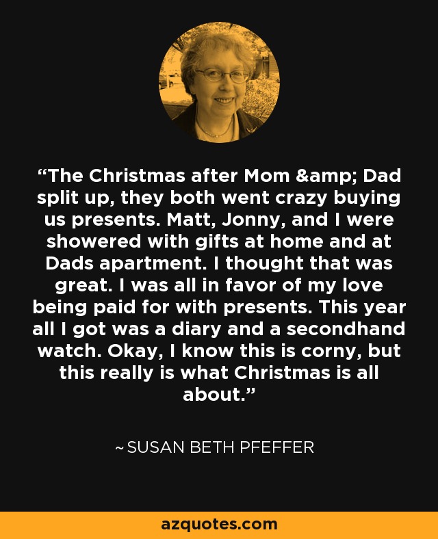 The Christmas after Mom & Dad split up, they both went crazy buying us presents. Matt, Jonny, and I were showered with gifts at home and at Dads apartment. I thought that was great. I was all in favor of my love being paid for with presents. This year all I got was a diary and a secondhand watch. Okay, I know this is corny, but this really is what Christmas is all about. - Susan Beth Pfeffer