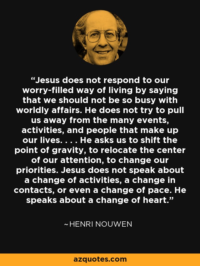 Jesus does not respond to our worry-filled way of living by saying that we should not be so busy with worldly affairs. He does not try to pull us away from the many events, activities, and people that make up our lives. . . . He asks us to shift the point of gravity, to relocate the center of our attention, to change our priorities. Jesus does not speak about a change of activities, a change in contacts, or even a change of pace. He speaks about a change of heart. - Henri Nouwen