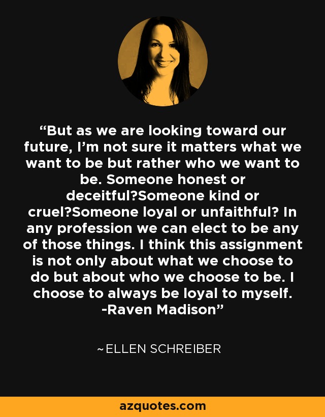 But as we are looking toward our future, I'm not sure it matters what we want to be but rather who we want to be. Someone honest or deceitful?Someone kind or cruel?Someone loyal or unfaithful? In any profession we can elect to be any of those things. I think this assignment is not only about what we choose to do but about who we choose to be. I choose to always be loyal to myself. -Raven Madison - Ellen Schreiber