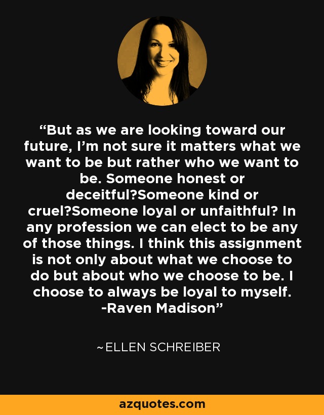 But as we are looking toward our future, I'm not sure it matters what we want to be but rather who we want to be. Someone honest or deceitful?Someone kind or cruel?Someone loyal or unfaithful? In any profession we can elect to be any of those things. I think this assignment is not only about what we choose to do but about who we choose to be. I choose to always be loyal to myself. -Raven Madison - Ellen Schreiber