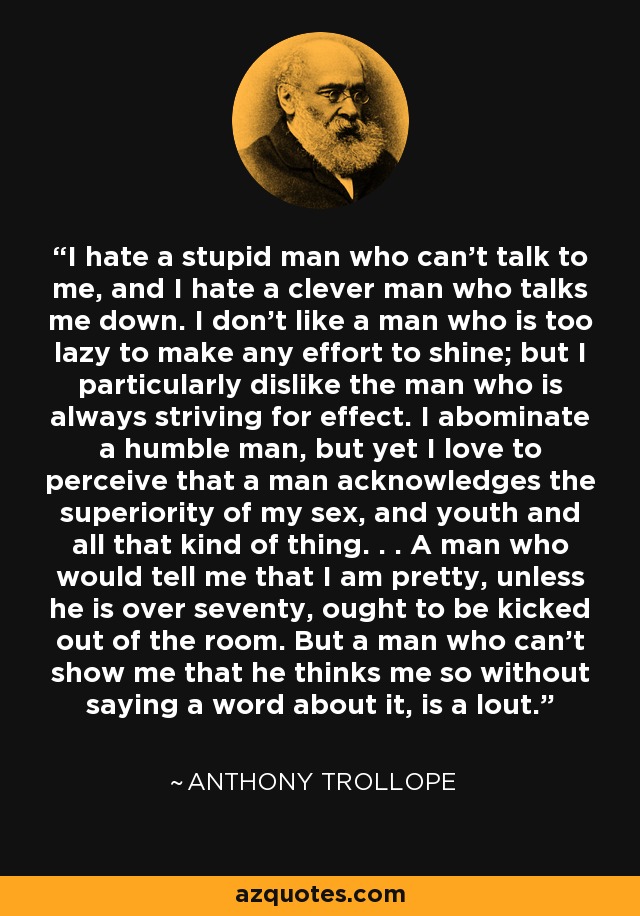I hate a stupid man who can't talk to me, and I hate a clever man who talks me down. I don’t like a man who is too lazy to make any effort to shine; but I particularly dislike the man who is always striving for effect. I abominate a humble man, but yet I love to perceive that a man acknowledges the superiority of my sex, and youth and all that kind of thing. . . A man who would tell me that I am pretty, unless he is over seventy, ought to be kicked out of the room. But a man who can't show me that he thinks me so without saying a word about it, is a lout. - Anthony Trollope