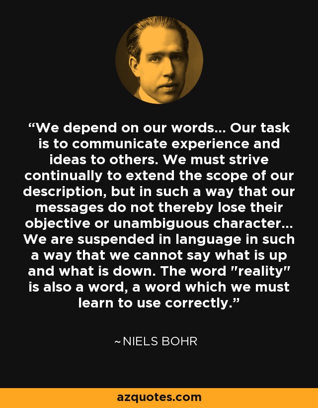 We depend on our words... Our task is to communicate experience and ideas to others. We must strive continually to extend the scope of our description, but in such a way that our messages do not thereby lose their objective or unambiguous character... We are suspended in language in such a way that we cannot say what is up and what is down. The word 