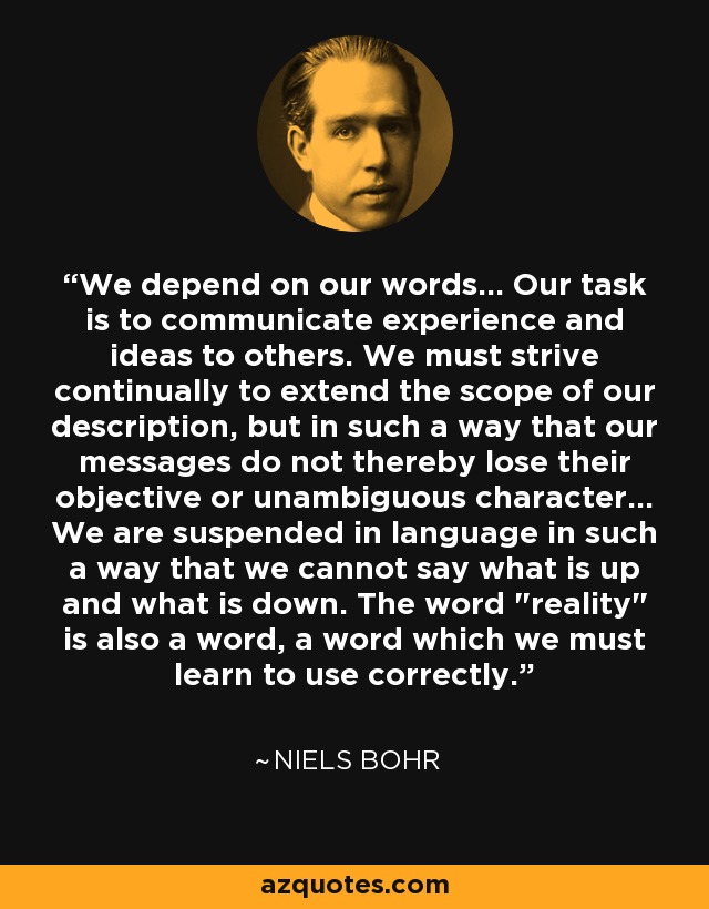 We depend on our words... Our task is to communicate experience and ideas to others. We must strive continually to extend the scope of our description, but in such a way that our messages do not thereby lose their objective or unambiguous character... We are suspended in language in such a way that we cannot say what is up and what is down. The word 