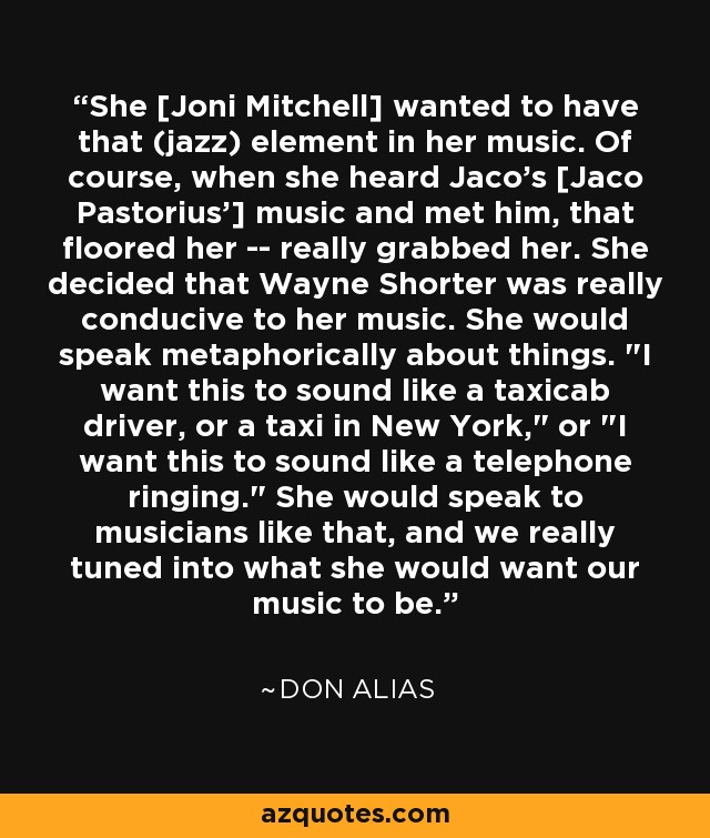 She [Joni Mitchell] wanted to have that (jazz) element in her music. Of course, when she heard Jaco's [Jaco Pastorius'] music and met him, that floored her -- really grabbed her. She decided that Wayne Shorter was really conducive to her music. She would speak metaphorically about things. 