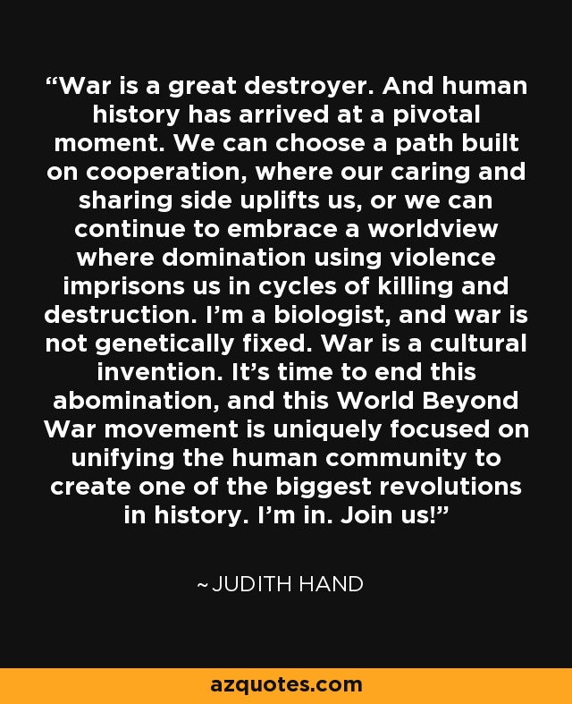 War is a great destroyer. And human history has arrived at a pivotal moment. We can choose a path built on cooperation, where our caring and sharing side uplifts us, or we can continue to embrace a worldview where domination using violence imprisons us in cycles of killing and destruction. I'm a biologist, and war is not genetically fixed. War is a cultural invention. It's time to end this abomination, and this World Beyond War movement is uniquely focused on unifying the human community to create one of the biggest revolutions in history. I'm in. Join us! - Judith Hand