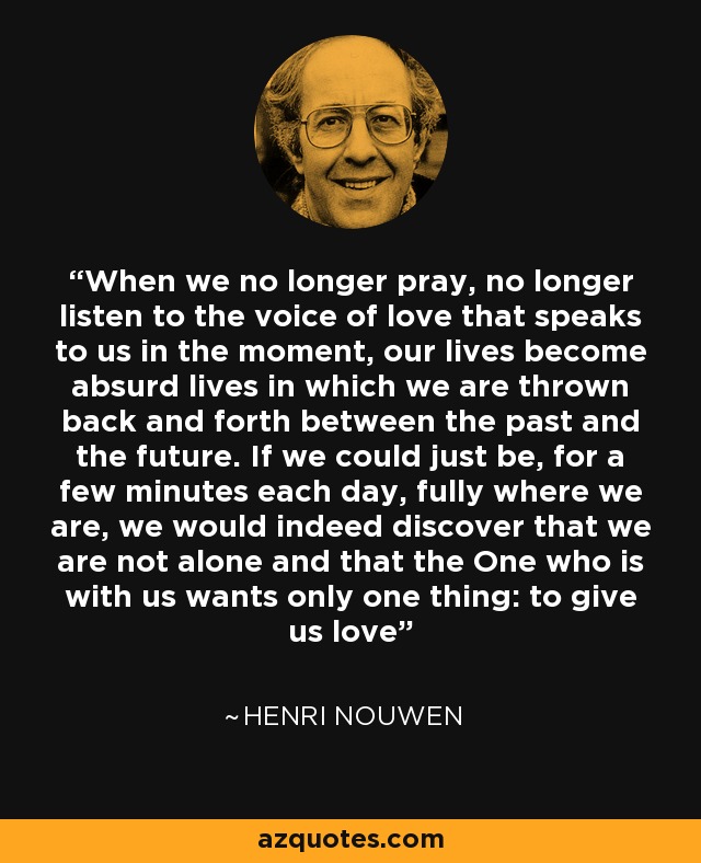 When we no longer pray, no longer listen to the voice of love that speaks to us in the moment, our lives become absurd lives in which we are thrown back and forth between the past and the future. If we could just be, for a few minutes each day, fully where we are, we would indeed discover that we are not alone and that the One who is with us wants only one thing: to give us love - Henri Nouwen