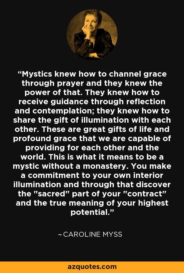 Mystics knew how to channel grace through prayer and they knew the power of that. They knew how to receive guidance through reflection and contemplation; they knew how to share the gift of illumination with each other. These are great gifts of life and profound grace that we are capable of providing for each other and the world. This is what it means to be a mystic without a monastery. You make a commitment to your own interior illumination and through that discover the 