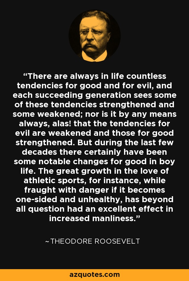 There are always in life countless tendencies for good and for evil, and each succeeding generation sees some of these tendencies strengthened and some weakened; nor is it by any means always, alas! that the tendencies for evil are weakened and those for good strengthened. But during the last few decades there certainly have been some notable changes for good in boy life. The great growth in the love of athletic sports, for instance, while fraught with danger if it becomes one-sided and unhealthy, has beyond all question had an excellent effect in increased manliness. - Theodore Roosevelt