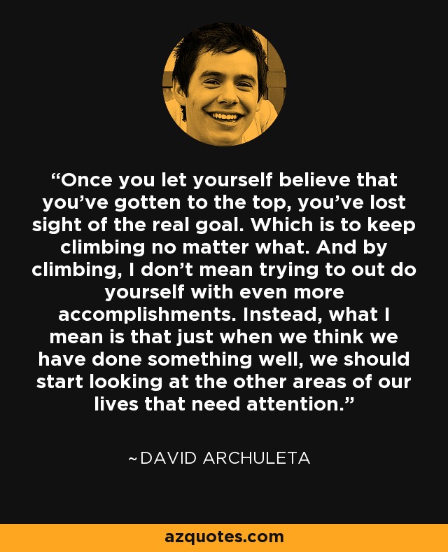 Once you let yourself believe that you've gotten to the top, you've lost sight of the real goal. Which is to keep climbing no matter what. And by climbing, I don't mean trying to out do yourself with even more accomplishments. Instead, what I mean is that just when we think we have done something well, we should start looking at the other areas of our lives that need attention. - David Archuleta