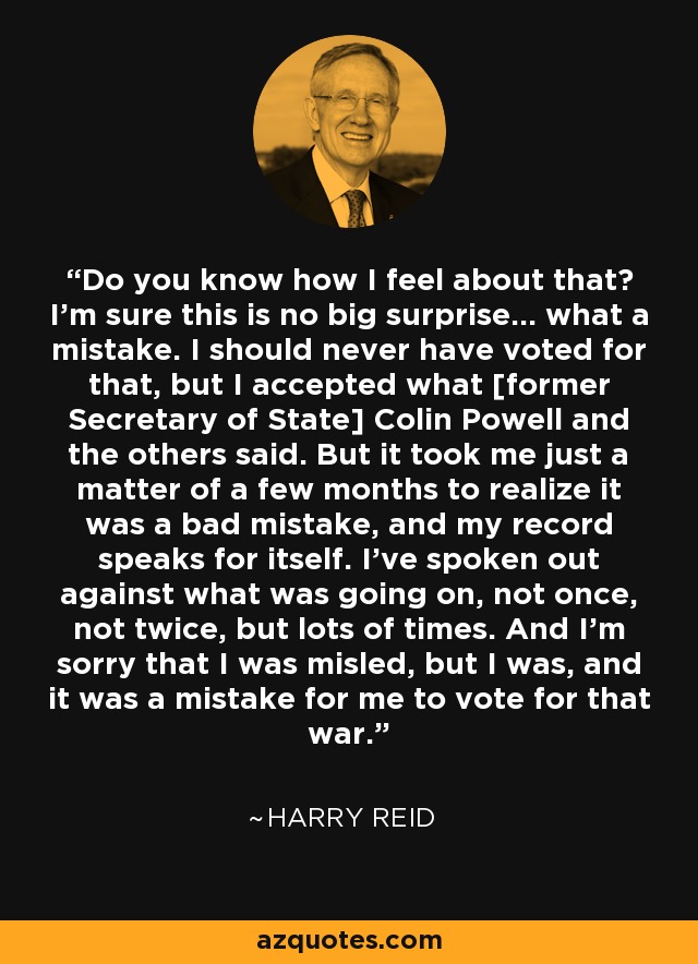 Do you know how I feel about that? I'm sure this is no big surprise... what a mistake. I should never have voted for that, but I accepted what [former Secretary of State] Colin Powell and the others said. But it took me just a matter of a few months to realize it was a bad mistake, and my record speaks for itself. I've spoken out against what was going on, not once, not twice, but lots of times. And I'm sorry that I was misled, but I was, and it was a mistake for me to vote for that war. - Harry Reid