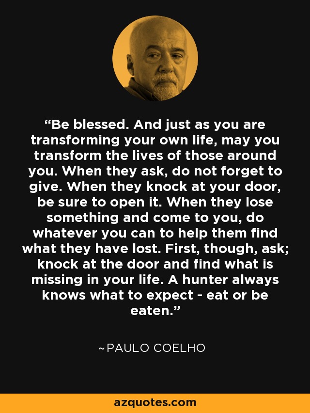 Be blessed. And just as you are transforming your own life, may you transform the lives of those around you. When they ask, do not forget to give. When they knock at your door, be sure to open it. When they lose something and come to you, do whatever you can to help them find what they have lost. First, though, ask; knock at the door and find what is missing in your life. A hunter always knows what to expect - eat or be eaten. - Paulo Coelho