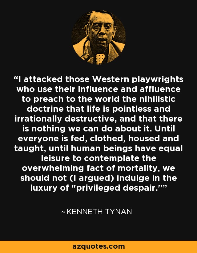 I attacked those Western playwrights who use their influence and affluence to preach to the world the nihilistic doctrine that life is pointless and irrationally destructive, and that there is nothing we can do about it. Until everyone is fed, clothed, housed and taught, until human beings have equal leisure to contemplate the overwhelming fact of mortality, we should not (I argued) indulge in the luxury of 