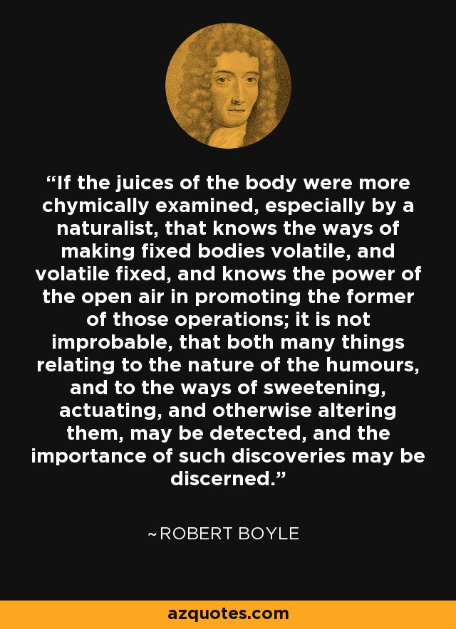 If the juices of the body were more chymically examined, especially by a naturalist, that knows the ways of making fixed bodies volatile, and volatile fixed, and knows the power of the open air in promoting the former of those operations; it is not improbable, that both many things relating to the nature of the humours, and to the ways of sweetening, actuating, and otherwise altering them, may be detected, and the importance of such discoveries may be discerned. - Robert Boyle