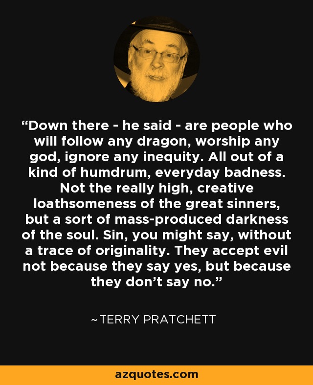 Down there - he said - are people who will follow any dragon, worship any god, ignore any inequity. All out of a kind of humdrum, everyday badness. Not the really high, creative loathsomeness of the great sinners, but a sort of mass-produced darkness of the soul. Sin, you might say, without a trace of originality. They accept evil not because they say yes, but because they don't say no. - Terry Pratchett