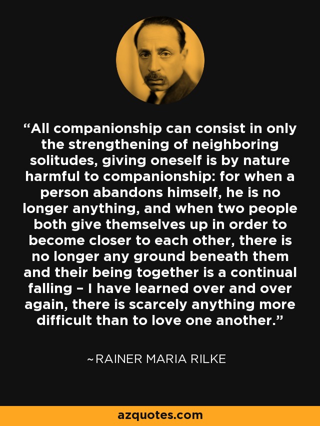 All companionship can consist in only the strengthening of neighboring solitudes, giving oneself is by nature harmful to companionship: for when a person abandons himself, he is no longer anything, and when two people both give themselves up in order to become closer to each other, there is no longer any ground beneath them and their being together is a continual falling – I have learned over and over again, there is scarcely anything more difficult than to love one another. - Rainer Maria Rilke