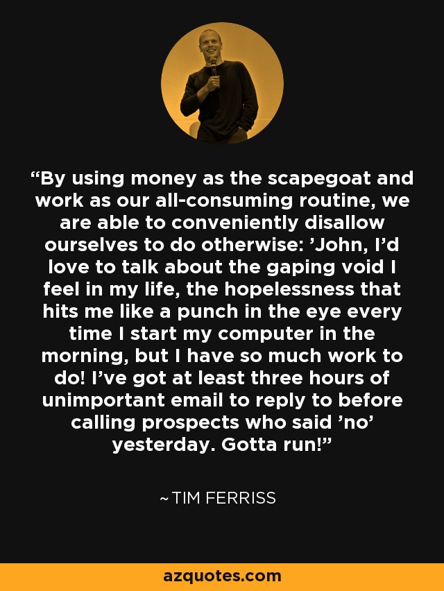 By using money as the scapegoat and work as our all-consuming routine, we are able to conveniently disallow ourselves to do otherwise: 'John, I'd love to talk about the gaping void I feel in my life, the hopelessness that hits me like a punch in the eye every time I start my computer in the morning, but I have so much work to do! I've got at least three hours of unimportant email to reply to before calling prospects who said 'no' yesterday. Gotta run! - Tim Ferriss