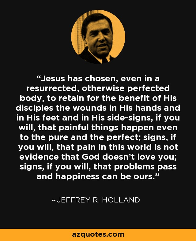 Jesus has chosen, even in a resurrected, otherwise perfected body, to retain for the benefit of His disciples the wounds in His hands and in His feet and in His side-signs, if you will, that painful things happen even to the pure and the perfect; signs, if you will, that pain in this world is not evidence that God doesn't love you; signs, if you will, that problems pass and happiness can be ours. - Jeffrey R. Holland