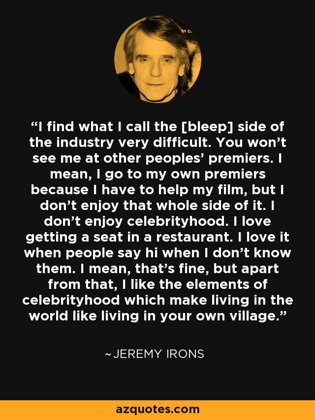 I find what I call the [bleep] side of the industry very difficult. You won't see me at other peoples' premiers. I mean, I go to my own premiers because I have to help my film, but I don't enjoy that whole side of it. I don't enjoy celebrityhood. I love getting a seat in a restaurant. I love it when people say hi when I don't know them. I mean, that's fine, but apart from that, I like the elements of celebrityhood which make living in the world like living in your own village. - Jeremy Irons