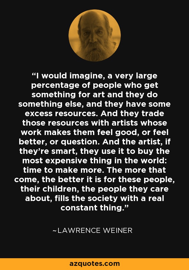 I would imagine, a very large percentage of people who get something for art and they do something else, and they have some excess resources. And they trade those resources with artists whose work makes them feel good, or feel better, or question. And the artist, if they're smart, they use it to buy the most expensive thing in the world: time to make more. The more that come, the better it is for these people, their children, the people they care about, fills the society with a real constant thing. - Lawrence Weiner