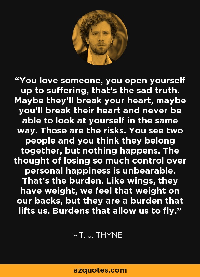You love someone, you open yourself up to suffering, that’s the sad truth. Maybe they’ll break your heart, maybe you’ll break their heart and never be able to look at yourself in the same way. Those are the risks. You see two people and you think they belong together, but nothing happens. The thought of losing so much control over personal happiness is unbearable. That’s the burden. Like wings, they have weight, we feel that weight on our backs, but they are a burden that lifts us. Burdens that allow us to fly. - T. J. Thyne