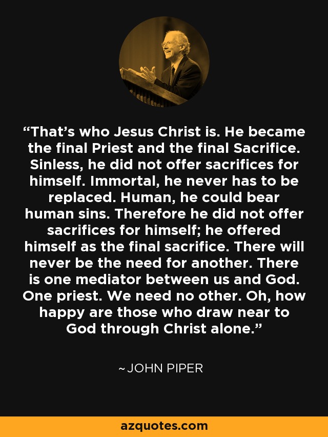 That's who Jesus Christ is. He became the final Priest and the final Sacrifice. Sinless, he did not offer sacrifices for himself. Immortal, he never has to be replaced. Human, he could bear human sins. Therefore he did not offer sacrifices for himself; he offered himself as the final sacrifice. There will never be the need for another. There is one mediator between us and God. One priest. We need no other. Oh, how happy are those who draw near to God through Christ alone. - John Piper