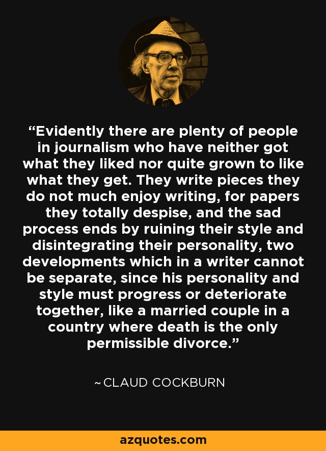 Evidently there are plenty of people in journalism who have neither got what they liked nor quite grown to like what they get. They write pieces they do not much enjoy writing, for papers they totally despise, and the sad process ends by ruining their style and disintegrating their personality, two developments which in a writer cannot be separate, since his personality and style must progress or deteriorate together, like a married couple in a country where death is the only permissible divorce. - Claud Cockburn