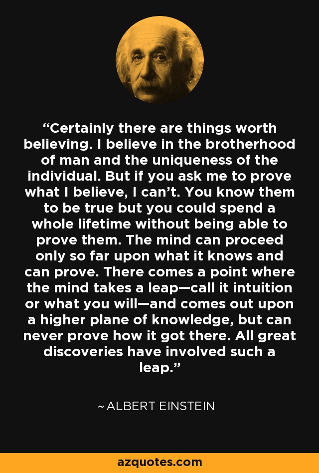 Certainly there are things worth believing. I believe in the brotherhood of man and the uniqueness of the individual. But if you ask me to prove what I believe, I can't. You know them to be true but you could spend a whole lifetime without being able to prove them. The mind can proceed only so far upon what it knows and can prove. There comes a point where the mind takes a leap—call it intuition or what you will—and comes out upon a higher plane of knowledge, but can never prove how it got there. All great discoveries have involved such a leap. - Albert Einstein