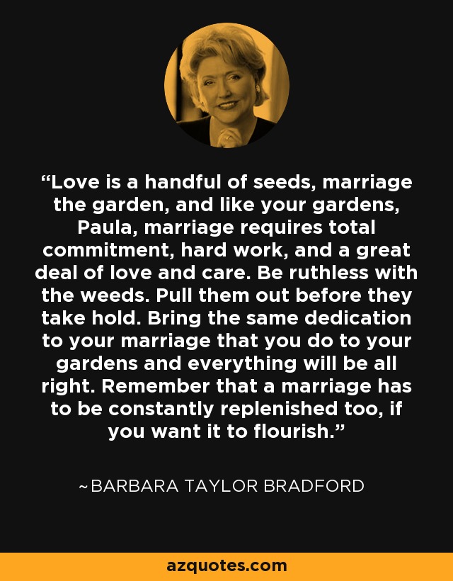 Love is a handful of seeds, marriage the garden, and like your gardens, Paula, marriage requires total commitment, hard work, and a great deal of love and care. Be ruthless with the weeds. Pull them out before they take hold. Bring the same dedication to your marriage that you do to your gardens and everything will be all right. Remember that a marriage has to be constantly replenished too, if you want it to flourish. - Barbara Taylor Bradford