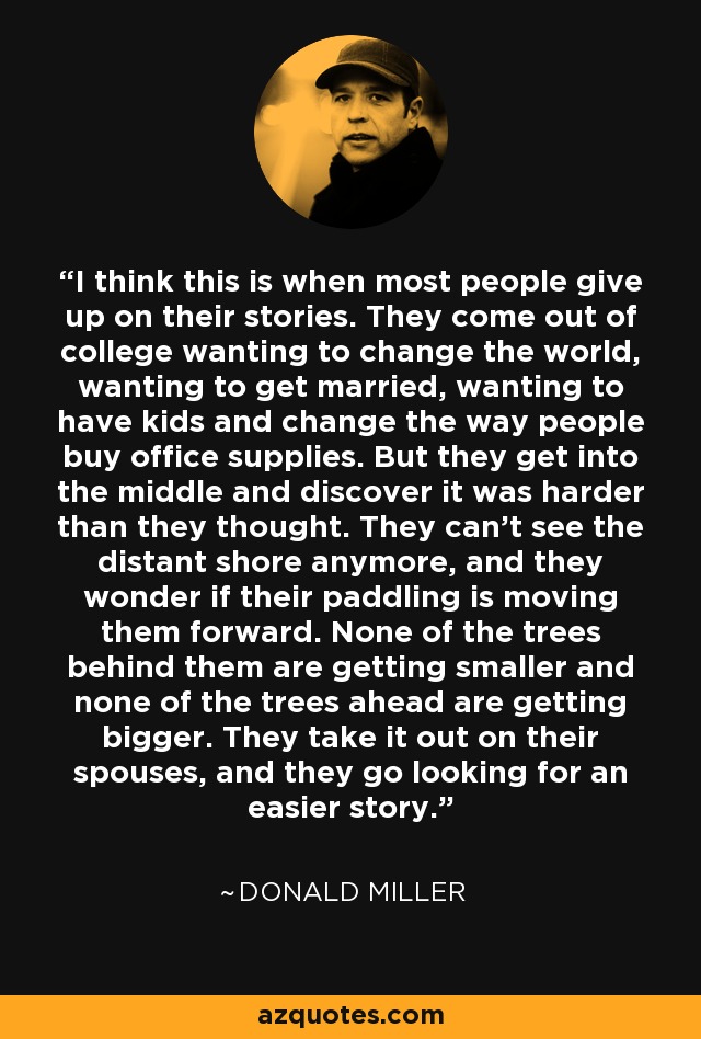 I think this is when most people give up on their stories. They come out of college wanting to change the world, wanting to get married, wanting to have kids and change the way people buy office supplies. But they get into the middle and discover it was harder than they thought. They can't see the distant shore anymore, and they wonder if their paddling is moving them forward. None of the trees behind them are getting smaller and none of the trees ahead are getting bigger. They take it out on their spouses, and they go looking for an easier story. - Donald Miller