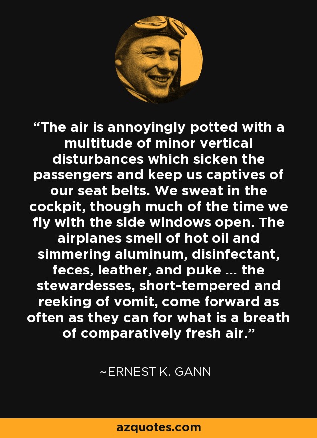 The air is annoyingly potted with a multitude of minor vertical disturbances which sicken the passengers and keep us captives of our seat belts. We sweat in the cockpit, though much of the time we fly with the side windows open. The airplanes smell of hot oil and simmering aluminum, disinfectant, feces, leather, and puke ... the stewardesses, short-tempered and reeking of vomit, come forward as often as they can for what is a breath of comparatively fresh air. - Ernest K. Gann